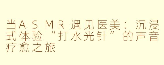 当ASMR遇见医美：沉浸式体验“打水光针”的声音疗愈之旅