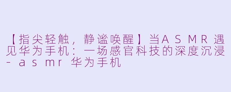 【指尖轻触,静谧唤醒】当ASMR遇见华为手机:一场感官科技的深度沉浸-asmr华为手机