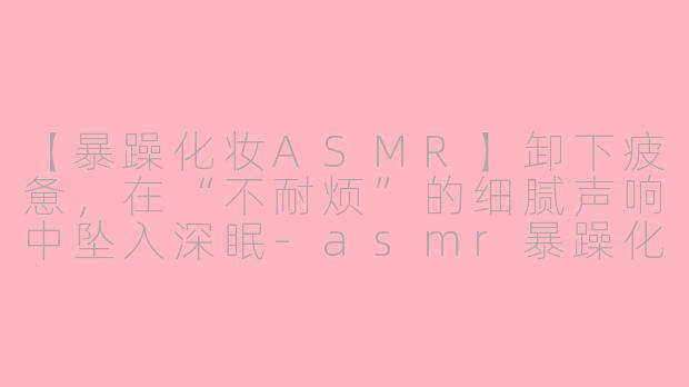 【暴躁化妆ASMR】卸下疲惫，在“不耐烦”的细腻声响中坠入深眠-asmr暴躁化妆助眠