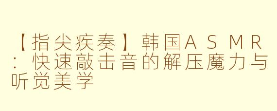 【指尖疾奏】韩国ASMR:快速敲击音的解压魔力与听觉美学