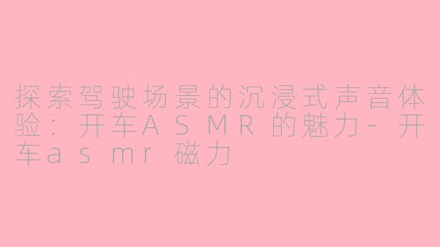 探索驾驶场景的沉浸式声音体验：开车ASMR的魅力-开车asmr磁力