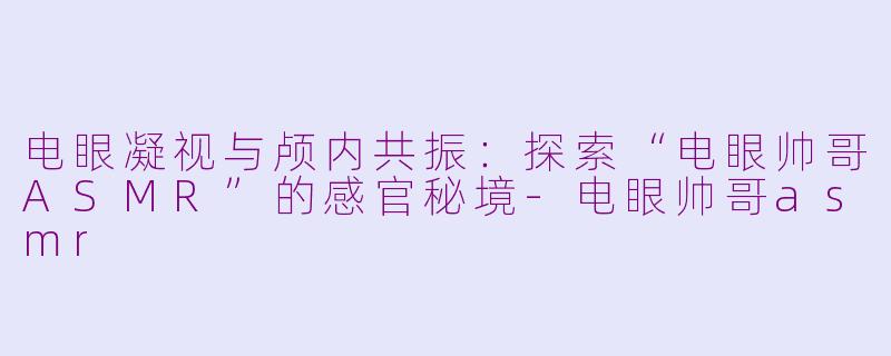 电眼凝视与颅内共振：探索“电眼帅哥ASMR”的感官秘境-电眼帅哥asmr