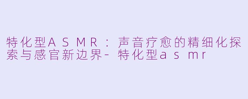特化型ASMR：声音疗愈的精细化探索与感官新边界-特化型asmr