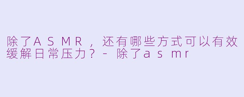 除了ASMR，还有哪些方式可以有效缓解日常压力？-除了asmr