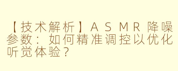 【技术解析】ASMR降噪参数：如何精准调控以优化听觉体验？