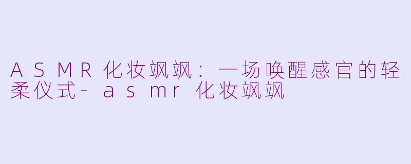 ASMR化妆飒飒：一场唤醒感官的轻柔仪式-asmr化妆飒飒