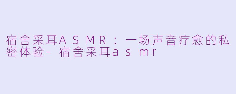 宿舍采耳ASMR：一场声音疗愈的私密体验-宿舍采耳asmr