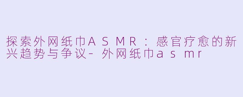 探索外网纸巾ASMR：感官疗愈的新兴趋势与争议-外网纸巾asmr