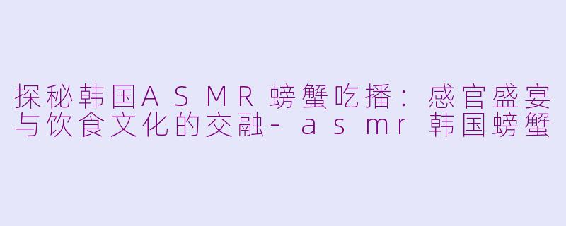 探秘韩国ASMR螃蟹吃播：感官盛宴与饮食文化的交融-asmr韩国螃蟹