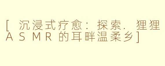 [沉浸式疗愈：探索.狸狸ASMR的耳畔温柔乡]