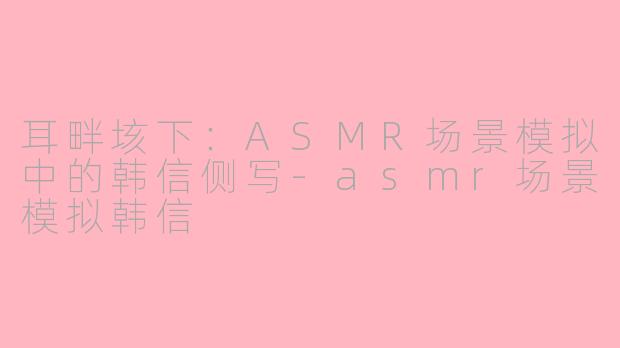 耳畔垓下：ASMR场景模拟中的韩信侧写-asmr场景模拟韩信