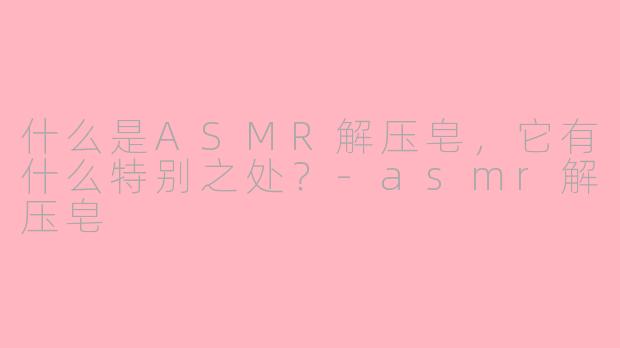 什么是ASMR解压皂，它有什么特别之处？-asmr解压皂