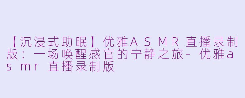 【沉浸式助眠】优雅ASMR直播录制版:一场唤醒感官的宁静之旅-优雅asmr直播录制版