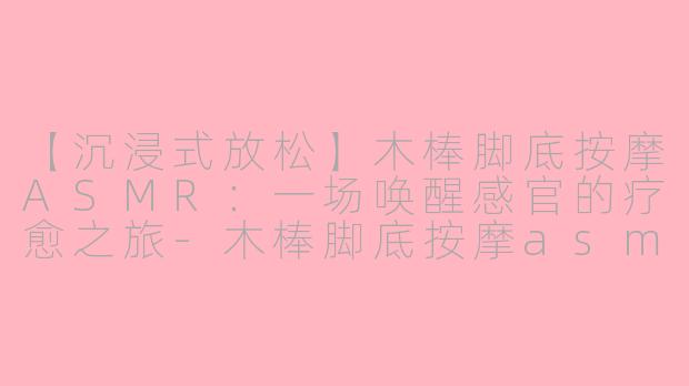 【沉浸式放松】木棒脚底按摩ASMR：一场唤醒感官的疗愈之旅-木棒脚底按摩asmr
