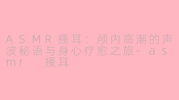 ASMR搔耳：颅内高潮的声波秘语与身心疗愈之旅-asmr 搔耳