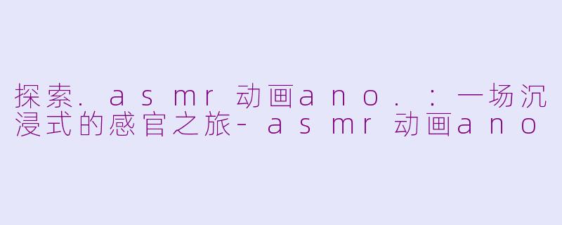 探索.asmr动画ano.：一场沉浸式的感官之旅-asmr动画ano