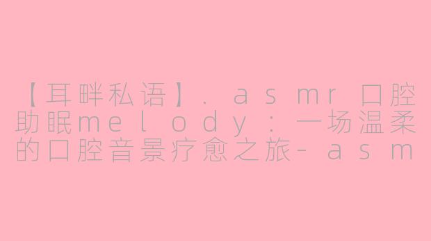 【耳畔私语】.asmr口腔助眠melody：一场温柔的口腔音景疗愈之旅-asmr口腔助眠melody