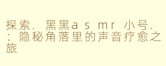 探索.黑黑asmr小号.：隐秘角落里的声音疗愈之旅