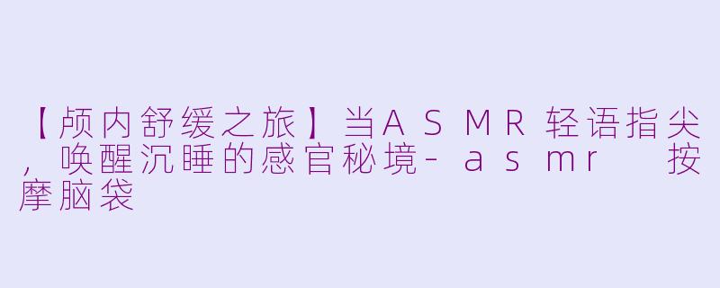 【颅内舒缓之旅】当ASMR轻语指尖，唤醒沉睡的感官秘境