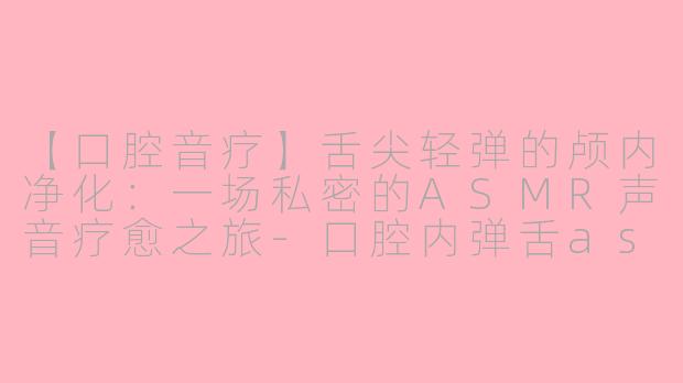 【口腔音疗】舌尖轻弹的颅内净化：一场私密的ASMR声音疗愈之旅-口腔内弹舌asmr