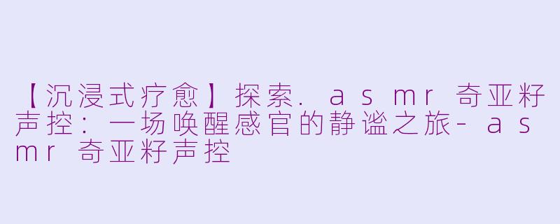 【沉浸式疗愈】探索.asmr奇亚籽声控：一场唤醒感官的静谧之旅