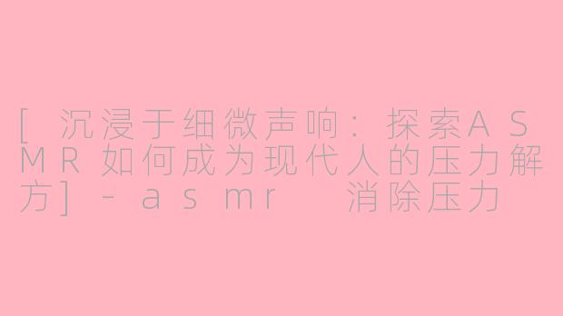 [沉浸于细微声响：探索ASMR如何成为现代人的压力解方]-asmr 消除压力