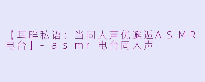 【耳畔私语：当同人声优邂逅ASMR电台】-asmr电台同人声