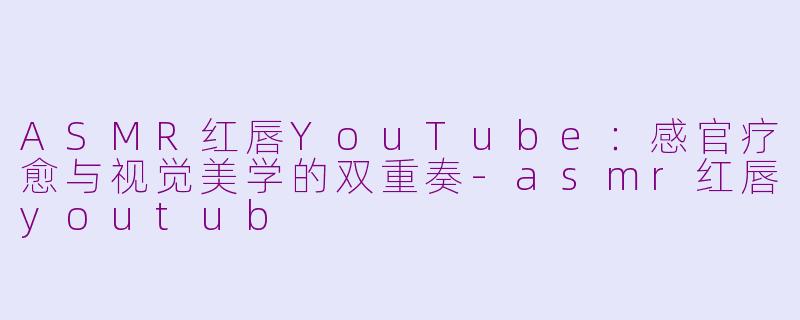 ASMR红唇YouTube:感官疗愈与视觉美学的双重奏-asmr红唇youtub