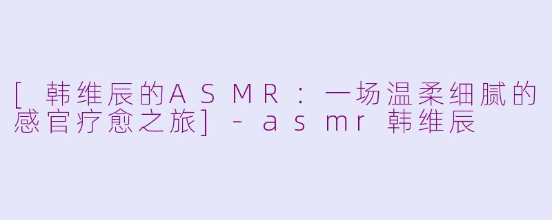 [韩维辰的ASMR：一场温柔细腻的感官疗愈之旅]-asmr韩维辰