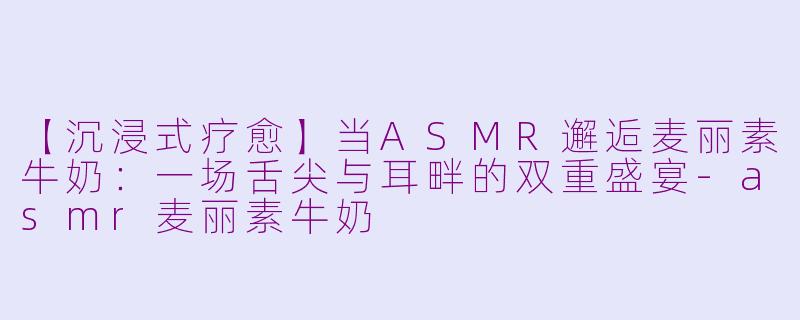 【沉浸式疗愈】当ASMR邂逅麦丽素牛奶:一场舌尖与耳畔的双重盛宴-asmr麦丽素牛奶