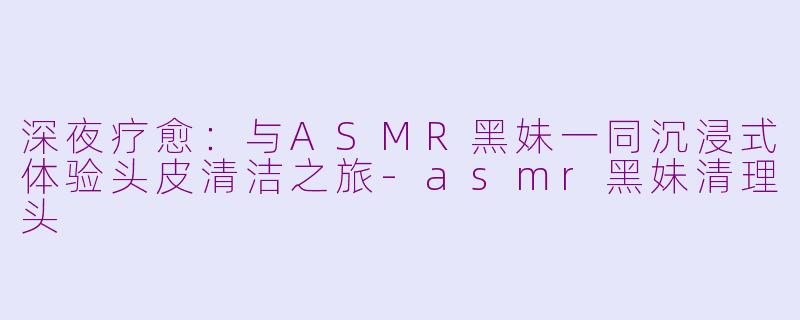 深夜疗愈：与ASMR黑妹一同沉浸式体验头皮清洁之旅-asmr黑妹清理头