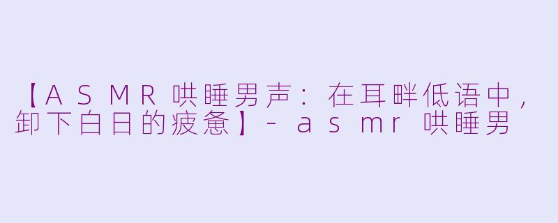 【ASMR哄睡男声：在耳畔低语中，卸下白日的疲惫】-asmr哄睡男