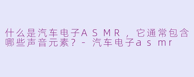 什么是汽车电子ASMR，它通常包含哪些声音元素？-汽车电子asmr