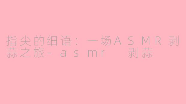 指尖的细语：一场ASMR剥蒜之旅-asmr 剥蒜