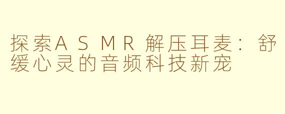 探索ASMR解压耳麦：舒缓心灵的音频科技新宠