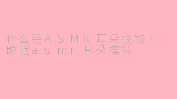 什么是ASMR耳朵模特？-助眠asmr耳朵模特