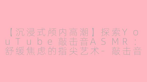 【沉浸式颅内高潮】探索YouTube敲击音ASMR：舒缓焦虑的指尖艺术-敲击音asmr油管