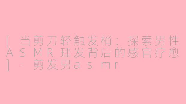 [当剪刀轻触发梢：探索男性ASMR理发背后的感官疗愈]-剪发男asmr
