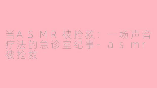 当ASMR被抢救：一场声音疗法的急诊室纪事-asmr被抢救