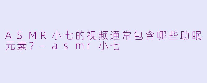 ASMR小七的视频通常包含哪些助眠元素？-asmr小七