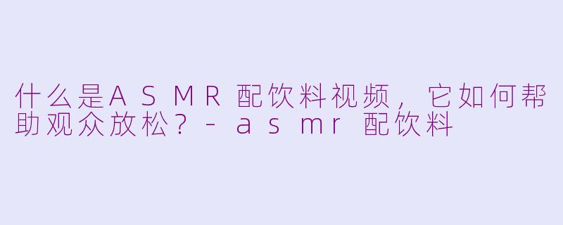 什么是ASMR配饮料视频，它如何帮助观众放松？-asmr配饮料