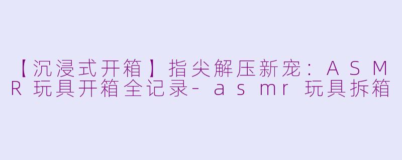 【沉浸式开箱】指尖解压新宠:ASMR玩具开箱全记录-asmr玩具拆箱