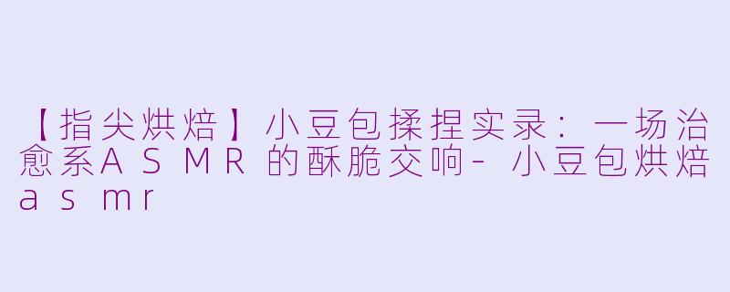 【指尖烘焙】小豆包揉捏实录：一场治愈系ASMR的酥脆交响-小豆包烘焙asmr