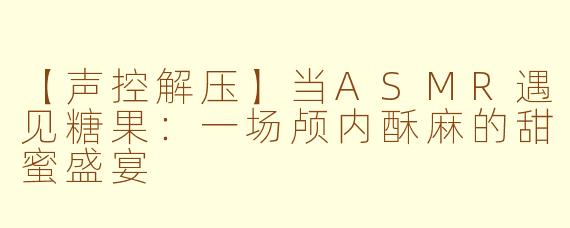 【声控解压】当ASMR遇见糖果：一场颅内酥麻的甜蜜盛宴