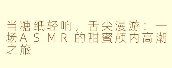 当糖纸轻响，舌尖漫游：一场ASMR的甜蜜颅内高潮之旅