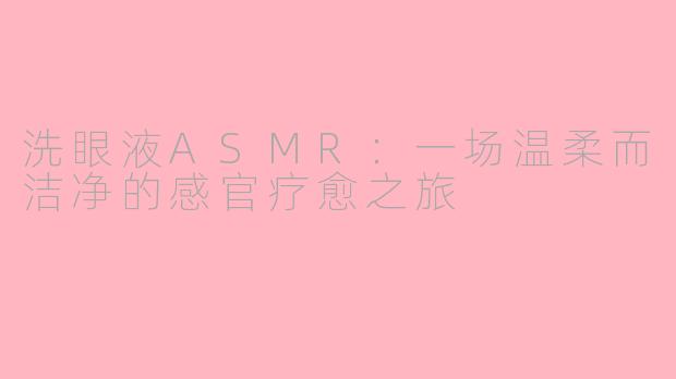 洗眼液ASMR:一场温柔而洁净的感官疗愈之旅