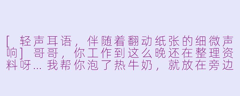 [轻声耳语，伴随着翻动纸张的细微声响]哥哥，你工作到这么晚还在整理资料呀…我帮你泡了热牛奶，就放在旁边，小心烫哦。-asmr哥哥情景模拟