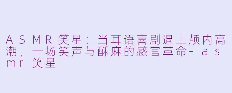 ASMR笑星：当耳语喜剧遇上颅内高潮，一场笑声与酥麻的感官革命-asmr笑星