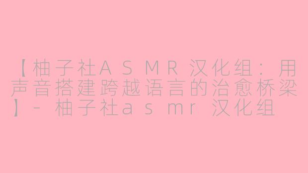【柚子社ASMR汉化组：用声音搭建跨越语言的治愈桥梁】-柚子社asmr汉化组