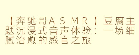【奔驰哥ASMR】豆腐主题沉浸式音声体验：一场细腻治愈的感官之旅